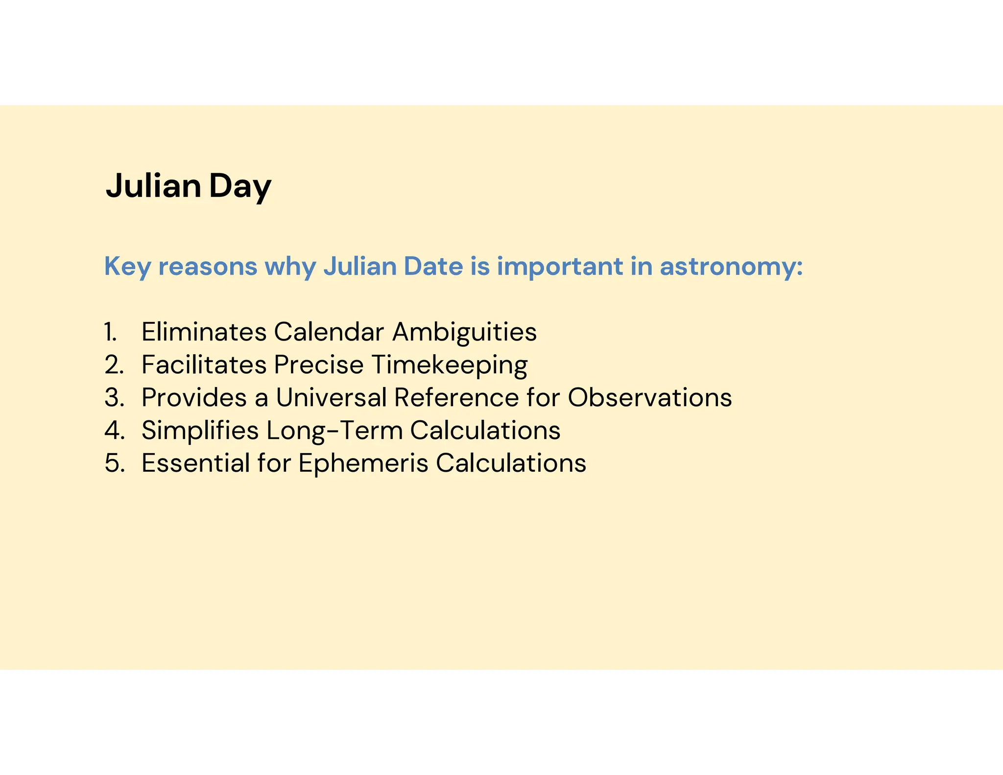 Julian Day
Key reasons why Julian Date is important in astronomy:
1. Eliminates Calendar Ambiguities
2. Facilitates Precise Timekeeping
3. Provides a Universal Reference for Observations
4. Simplifies Long-Term Calculations
5. Essential for Ephemeris Calculations
 