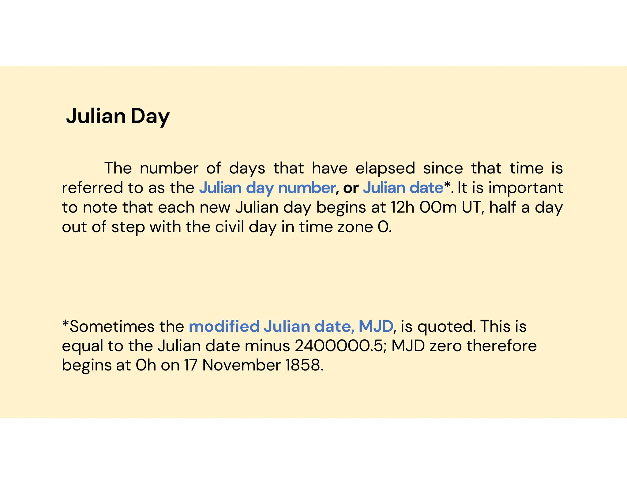 Julian Day
The number of days that have elapsed since that time is
referred to as the Julian day number, or Julian date*. It is important
to note that each new Julian day begins at 12h 00m UT, half a day
out of step with the civil day in time zone 0.
*Sometimes the modified Julian date, MJD, is quoted. This is
equal to the Julian date minus 2400000.5; MJD zero therefore
begins at 0h on 17 November 1858.
 