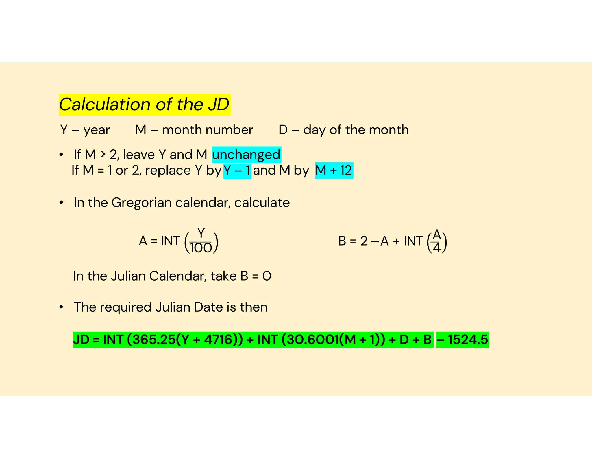 Calculation of the JD
Y – year M – month number D – day of the month
• If M > 2, leave Y and M unchanged
Y – 1
If M = 1 or 2, replace Y by and M by M + 12
• In the Gregorian calendar, calculate
A = INT
Y
100
B = 2 –A + INT A
4
In the Julian Calendar, take B = 0
• The required Julian Date is then
JD = INT (365.25(Y + 4716)) + INT (30.6001(M + 1)) + D + B – 1524.5
 