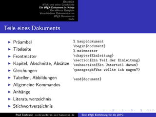 ¨
                                          Uberblick
                        L TEX und seine Geschichte
                        A
                     Ein L TEX-Dokument in K¨rze
                          A                     u
                              Detaillierte Beispiele
                     Verschiedene Dokumentarten
                                 L TEX Ressourcen
                                  A
                                               Ende


Teile eines Dokuments

   Pr¨ambel
     a                                             % hauptdokument
                                                   begin{document}
   Titelseite                                      % mainmatter
   Frontmatter                                     chapter{Einleitung}
                                                   section{Ein Teil der Einleitung}
   Kapitel, Abschnitte, Abs¨tze
                           a                       subsection{Ein Unterteil davon}
   Gleichungen                                     paragraph{Was wollte ich sagen?}

   Tabellen, Abbildungen                           end{document}
   Allgemeine Kommandos
   Anh¨nge
      a
   Literaturverzeichnis
   Stichwortverzeichnis
    Paul Cochrane cochrane@rrzn.uni-hannover.de        Eine L TEX Einf¨hrung f¨r die jDPG
                                                            A         u       u
 