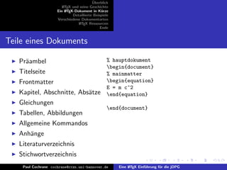 ¨
                                          Uberblick
                        L TEX und seine Geschichte
                        A
                     Ein L TEX-Dokument in K¨rze
                          A                     u
                              Detaillierte Beispiele
                     Verschiedene Dokumentarten
                                 L TEX Ressourcen
                                  A
                                               Ende


Teile eines Dokuments

   Pr¨ambel
     a                                             % hauptdokument
                                                   begin{document}
   Titelseite                                      % mainmatter
   Frontmatter                                     begin{equation}
                                                   E = m c^2
   Kapitel, Abschnitte, Abs¨tze
                           a                       end{equation}
   Gleichungen
                                                   end{document}
   Tabellen, Abbildungen
   Allgemeine Kommandos
   Anh¨nge
      a
   Literaturverzeichnis
   Stichwortverzeichnis
    Paul Cochrane cochrane@rrzn.uni-hannover.de        Eine L TEX Einf¨hrung f¨r die jDPG
                                                            A         u       u
 