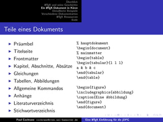 ¨
                                          Uberblick
                        L TEX und seine Geschichte
                        A
                     Ein L TEX-Dokument in K¨rze
                          A                     u
                              Detaillierte Beispiele
                     Verschiedene Dokumentarten
                                 L TEX Ressourcen
                                  A
                                               Ende


Teile eines Dokuments

   Pr¨ambel
     a                                             % hauptdokument
                                                   begin{document}
   Titelseite                                      % mainmatter
   Frontmatter                                     begin{table}
                                                   begin{tabular}{l l l}
   Kapitel, Abschnitte, Abs¨tze
                           a                       a & b & c
   Gleichungen                                     end{tabular}
                                                   end{table}
   Tabellen, Abbildungen
   Allgemeine Kommandos                            begin{figure}
                                                   includegraphics{abbildung}
   Anh¨nge
      a                                            caption{Eine Abbildung}
   Literaturverzeichnis                            end{figure}
                                                   end{document}
   Stichwortverzeichnis
    Paul Cochrane cochrane@rrzn.uni-hannover.de        Eine L TEX Einf¨hrung f¨r die jDPG
                                                            A         u       u
 