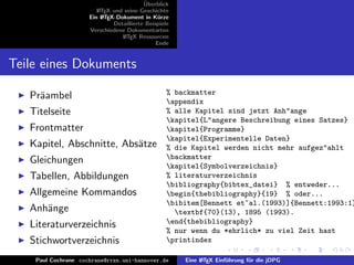 ¨
                                          Uberblick
                        L TEX und seine Geschichte
                        A
                     Ein L TEX-Dokument in K¨rze
                          A                     u
                              Detaillierte Beispiele
                     Verschiedene Dokumentarten
                                 L TEX Ressourcen
                                  A
                                               Ende


Teile eines Dokuments
                                                   % backmatter
   Pr¨ambel
     a                                             appendix
   Titelseite                                      % alle Kapitel sind jetzt Anh"ange
                                                   kapitel{L"angere Beschreibung eines Satzes}
   Frontmatter                                     kapitel{Programme}
                                                   kapitel{Experimentelle Daten}
   Kapitel, Abschnitte, Abs¨tze
                           a                       % die Kapitel werden nicht mehr aufgez"ahlt
   Gleichungen                                     backmatter
                                                   kapitel{Symbolverzeichnis}
   Tabellen, Abbildungen                           % literaturverzeichnis
                                                   bibliography{bibtex_datei} % entweder...
   Allgemeine Kommandos                            begin{thebibliography}{19} % oder...
                                                   bibitem[Bennett et~al.(1993)]{Bennett:1993:1}
   Anh¨nge
      a                                              textbf{70}(13), 1895 (1993).
   Literaturverzeichnis                            end{thebibliography}
                                                   % nur wenn du *ehrlich* zu viel Zeit hast
   Stichwortverzeichnis                            printindex

    Paul Cochrane cochrane@rrzn.uni-hannover.de        Eine L TEX Einf¨hrung f¨r die jDPG
                                                            A         u       u
 