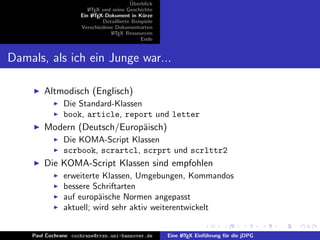¨
                                          Uberblick
                        L TEX und seine Geschichte
                        A
                     Ein L TEX-Dokument in K¨rze
                          A                     u
                              Detaillierte Beispiele
                     Verschiedene Dokumentarten
                                 L TEX Ressourcen
                                  A
                                               Ende


Damals, als ich ein Junge war...

        Altmodisch (Englisch)
               Die Standard-Klassen
               book, article, report und letter
        Modern (Deutsch/Europ¨isch)
                             a
               Die KOMA-Script Klassen
               scrbook, scrartcl, scrprt und scrlttr2
        Die KOMA-Script Klassen sind empfohlen
               erweiterte Klassen, Umgebungen, Kommandos
               bessere Schriftarten
               auf europ¨ische Normen angepasst
                         a
               aktuell; wird sehr aktiv weiterentwickelt


    Paul Cochrane cochrane@rrzn.uni-hannover.de        Eine L TEX Einf¨hrung f¨r die jDPG
                                                            A         u       u
 