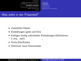 ¨
                                          Uberblick
                        L TEX und seine Geschichte
                        A                              ¨
                                                       Uberblick
                     Ein L TEX-Dokument in K¨rze
                          A                     u      Pr¨ambel
                                                         a
                              Detaillierte Beispiele   Frontmatter
                     Verschiedene Dokumentarten        Mainmatter
                                 L TEX Ressourcen
                                  A                    Allgemeine Kommandos
                                               Ende


Was steht in der Pr¨ambel?
                   a



        Zus¨tzliche Pakete
           a
        Einstellungen (grob und fein)
        Einf¨gen h¨uﬁg auftretender Einstellungen/Deﬁnitionen
            u     a
        (.sty, .def)
        Fonts/Schriftarten
        Deﬁnition neuer Kommandos




    Paul Cochrane cochrane@rrzn.uni-hannover.de        Eine L TEX Einf¨hrung f¨r die jDPG
                                                            A         u       u
 