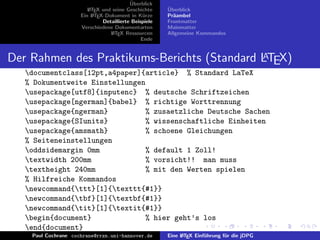 ¨
                                          Uberblick
                        L TEX und seine Geschichte
                        A                              ¨
                                                       Uberblick
                     Ein L TEX-Dokument in K¨rze
                          A                     u      Pr¨ambel
                                                         a
                              Detaillierte Beispiele   Frontmatter
                     Verschiedene Dokumentarten        Mainmatter
                                 L TEX Ressourcen
                                  A                    Allgemeine Kommandos
                                               Ende


                                             A
Der Rahmen des Praktikums-Berichts (Standard LTEX)
   documentclass[12pt,a4paper]{article} % Standard LaTeX
   % Dokumentweite Einstellungen
   usepackage[utf8]{inputenc} % deutsche Schriftzeichen
   usepackage[ngerman]{babel} % richtige Worttrennung
   usepackage{ngerman}          % zusaetzliche Deutsche Sachen
   usepackage{SIunits}          % wissenschaftliche Einheiten
   usepackage{amsmath}          % schoene Gleichungen
   % Seiteneinstellungen
   oddsidemargin 0mm            % default 1 Zoll!
   textwidth 200mm              % vorsicht!! man muss
   textheight 240mm             % mit den Werten spielen
   % Hilfreiche Kommandos
   newcommand{ttt}[1]{texttt{#1}}
   newcommand{tbf}[1]{textbf{#1}}
   newcommand{tit}[1]{textit{#1}}
   begin{document}              % hier geht’s los
   end{document}
    Paul Cochrane cochrane@rrzn.uni-hannover.de        Eine L TEX Einf¨hrung f¨r die jDPG
                                                            A         u       u
 