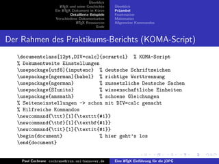 ¨
                                          Uberblick
                        L TEX und seine Geschichte
                        A                              ¨
                                                       Uberblick
                     Ein L TEX-Dokument in K¨rze
                          A                     u      Pr¨ambel
                                                         a
                              Detaillierte Beispiele   Frontmatter
                     Verschiedene Dokumentarten        Mainmatter
                                 L TEX Ressourcen
                                  A                    Allgemeine Kommandos
                                               Ende


Der Rahmen des Praktikums-Berichts (KOMA-Script)
   documentclass[12pt,DIV=calc]{scrartcl} % KOMA-Script
   % Dokumentweite Einstellungen
   usepackage[utf8]{inputenc} % deutsche Schriftzeichen
   usepackage[ngerman]{babel} % richtige Worttrennung
   usepackage{ngerman}          % zusaetzliche Deutsche Sachen
   usepackage{SIunits}          % wissenschaftliche Einheiten
   usepackage{amsmath}          % schoene Gleichungen
   % Seiteneinstellungen -> schon mit DIV=calc gemacht
   % Hilfreiche Kommandos
   newcommand{ttt}[1]{texttt{#1}}
   newcommand{tbf}[1]{textbf{#1}}
   newcommand{tit}[1]{textit{#1}}
   begin{document}              % hier geht’s los
   end{document}


    Paul Cochrane cochrane@rrzn.uni-hannover.de        Eine L TEX Einf¨hrung f¨r die jDPG
                                                            A         u       u
 