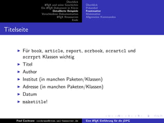 ¨
                                           Uberblick
                         L TEX und seine Geschichte
                         A                              ¨
                                                        Uberblick
                      Ein L TEX-Dokument in K¨rze
                           A                     u      Pr¨ambel
                                                          a
                               Detaillierte Beispiele   Frontmatter
                      Verschiedene Dokumentarten        Mainmatter
                                  L TEX Ressourcen
                                   A                    Allgemeine Kommandos
                                                Ende


Titelseite


         F¨r book, article, report, scrbook, scrartcl und
          u
         scrrprt Klassen wichtig
         Titel
         Author
         Institut (in manchen Paketen/Klassen)
         Adresse (in manchen Paketen/Klassen)
         Datum
         maketitle!


     Paul Cochrane cochrane@rrzn.uni-hannover.de        Eine L TEX Einf¨hrung f¨r die jDPG
                                                             A         u       u
 