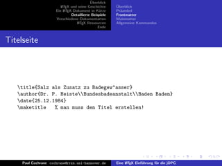 ¨
                                           Uberblick
                         L TEX und seine Geschichte
                         A                              ¨
                                                        Uberblick
                      Ein L TEX-Dokument in K¨rze
                           A                     u      Pr¨ambel
                                                          a
                               Detaillierte Beispiele   Frontmatter
                      Verschiedene Dokumentarten        Mainmatter
                                  L TEX Ressourcen
                                   A                    Allgemeine Kommandos
                                                Ende


Titelseite




   title{Salz als Zusatz zu Badegew"asser}
   author{Dr. P. HeisteBundesbadeanstaltBaden Baden}
   date{25.12.1984}
   maketitle   % man muss den Titel erstellen!




     Paul Cochrane cochrane@rrzn.uni-hannover.de        Eine L TEX Einf¨hrung f¨r die jDPG
                                                             A         u       u
 