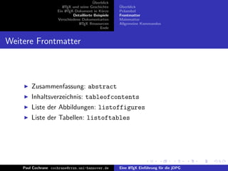 ¨
                                          Uberblick
                        L TEX und seine Geschichte
                        A                              ¨
                                                       Uberblick
                     Ein L TEX-Dokument in K¨rze
                          A                     u      Pr¨ambel
                                                         a
                              Detaillierte Beispiele   Frontmatter
                     Verschiedene Dokumentarten        Mainmatter
                                 L TEX Ressourcen
                                  A                    Allgemeine Kommandos
                                               Ende


Weitere Frontmatter



        Zusammenfassung: abstract
        Inhaltsverzeichnis: tableofcontents
        Liste der Abbildungen: listoffigures
        Liste der Tabellen: listoftables




    Paul Cochrane cochrane@rrzn.uni-hannover.de        Eine L TEX Einf¨hrung f¨r die jDPG
                                                            A         u       u
 