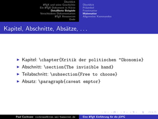 ¨
                                           Uberblick
                         L TEX und seine Geschichte
                         A                              ¨
                                                        Uberblick
                      Ein L TEX-Dokument in K¨rze
                           A                     u      Pr¨ambel
                                                          a
                               Detaillierte Beispiele   Frontmatter
                      Verschiedene Dokumentarten        Mainmatter
                                  L TEX Ressourcen
                                   A                    Allgemeine Kommandos
                                                Ende


Kapitel, Abschnitte, Abs¨tze, . . .
                        a



         Kapitel: chapter{Kritik der politischen "Okonomie}
         Abschnitt: section{The invisible hand}
         Teilabschnitt: subsection{Free to choose}
         Absatz: paragraph{caveat emptor}




     Paul Cochrane cochrane@rrzn.uni-hannover.de        Eine L TEX Einf¨hrung f¨r die jDPG
                                                             A         u       u
 