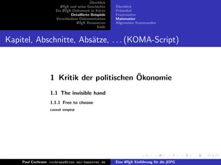 ¨
                                          Uberblick
                        L TEX und seine Geschichte
                        A                              ¨
                                                       Uberblick
                     Ein L TEX-Dokument in K¨rze
                          A                     u      Pr¨ambel
                                                         a
                              Detaillierte Beispiele   Frontmatter
                     Verschiedene Dokumentarten        Mainmatter
                                 L TEX Ressourcen
                                  A                    Allgemeine Kommandos
                                               Ende


Kapitel, Abschnitte, Abs¨tze, . . . (KOMA-Script)
                        a



                                           ¨
                  1 Kritik der politischen Okonomie
                  1.1 The invisible hand
                  1.1.1 Free to choose
                  caveat emptor




    Paul Cochrane cochrane@rrzn.uni-hannover.de        Eine L TEX Einf¨hrung f¨r die jDPG
                                                            A         u       u
 
