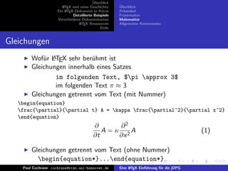 ¨
                                          Uberblick
                        L TEX und seine Geschichte
                        A                              ¨
                                                       Uberblick
                     Ein L TEX-Dokument in K¨rze
                          A                     u      Pr¨ambel
                                                         a
                              Detaillierte Beispiele   Frontmatter
                     Verschiedene Dokumentarten        Mainmatter
                                 L TEX Ressourcen
                                  A                    Allgemeine Kommandos
                                               Ende


Gleichungen
            u A
        Wof¨r LTEX sehr ber¨hmt ist
                            u
        Gleichungen innerhalb eines Satzes
                im folgenden Text, $pi approx 3$
                im folgenden Text π ≈ 3
        Gleichungen getrennt vom Text (mit Nummer)
   begin{equation}
   frac{partial}{partial t} A = kappa frac{partial^2}{partial x^2} A
   end{equation}
                                          ∂       ∂2
                                             A = κ 2A                                       (1)
                                          ∂t      ∂x

        Gleichungen getrennt vom Text (ohne Nummer)
          begin{equation*}...end{equation*}
    Paul Cochrane cochrane@rrzn.uni-hannover.de        Eine L TEX Einf¨hrung f¨r die jDPG
                                                            A         u       u
 