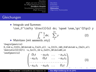 ¨
                                          Uberblick
                        L TEX und seine Geschichte
                        A                              ¨
                                                       Uberblick
                     Ein L TEX-Dokument in K¨rze
                          A                     u      Pr¨ambel
                                                         a
                              Detaillierte Beispiele   Frontmatter
                     Verschiedene Dokumentarten        Mainmatter
                                 L TEX Ressourcen
                                  A                    Allgemeine Kommandos
                                               Ende


Gleichungen
        Integrale und Summen:
        int_0^infty frac{1}{x} dx; quad sum_pi^{2pi} y
                                           ∞               2π
                              1
                                dx;                             y                           (2)
                           0  x                            π
        Matritzen (mit amsmath.sty)
begin{pmatrix}
D_1t&-a_{12}t_2&dots&-a_{1n}t_n -a_{21}t_1&D_2t&dots&-a_{2n}t_n
hdotsfor[2]{4} -a_{n1}t_1&-a_{n2}t_2&dots&D_nt
end{pmatrix}
                                      −a12 t2           . . . −a1n tn
                                                  
                            D1 t
                         −a21 t1       D2 t            . . . −a2n tn 
                         
                         . . . . . . . . . . . .
                                                                                           (3)
                                                        . . . . . . . . .
                          −an1 t1 −an2 t2               ...       Dn t
    Paul Cochrane cochrane@rrzn.uni-hannover.de        Eine L TEX Einf¨hrung f¨r die jDPG
                                                            A         u       u
 