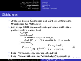 ¨
                                          Uberblick
                        L TEX und seine Geschichte
                        A                              ¨
                                                       Uberblick
                     Ein L TEX-Dokument in K¨rze
                          A                     u      Pr¨ambel
                                                         a
                              Detaillierte Beispiele   Frontmatter
                     Verschiedene Dokumentarten        Mainmatter
                                 L TEX Ressourcen
                                  A                    Allgemeine Kommandos
                                               Ende


Gleichungen
        Amslatex: bessere Gleichungen und Symbole; umfangreiche
        Umgebungen f¨r Mathematik
                      u
        z.B. align (statt eqnarray); subequations; multiline;
        gather; split; cases; text
                    P_{r-j}=
                    begin{cases}
                        0& text{if $r-j$ is odd},
                        r!,(-1)^{(r-j)/2}& text{if $r-j$ is even}.
                    end{cases}
                                        0                      if r − j is odd,
                       Pr −j =                                                              (4)
                                        r ! (−1)(r −j)/2       if r − j is even.
        http://www.ams.org/tex/amslatex.html
        http://en.wikibooks.org/wiki/LaTeX/Mathematics
    Paul Cochrane cochrane@rrzn.uni-hannover.de        Eine L TEX Einf¨hrung f¨r die jDPG
                                                            A         u       u
 