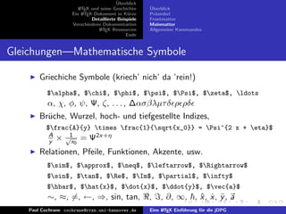 ¨
                                          Uberblick
                        L TEX und seine Geschichte
                        A                              ¨
                                                       Uberblick
                     Ein L TEX-Dokument in K¨rze
                          A                     u      Pr¨ambel
                                                         a
                              Detaillierte Beispiele   Frontmatter
                     Verschiedene Dokumentarten        Mainmatter
                                 L TEX Ressourcen
                                  A                    Allgemeine Kommandos
                                               Ende


Gleichungen—Mathematische Symbole

        Griechiche Symbole (kriech’ nich’ da ’rein!)
           $alpha$, $chi$, $phi$, $psi$, $Psi$, $zeta$, ldots
           α, χ, φ, ψ, Ψ, ζ, . . . , ∆ασβλµτ δ ρ ρδ
        Br¨che, Wurzel, hoch- und tiefgestellte Indizes,
          u
           $frac{A}{y} times frac{1}{sqrt{x_0}} = Psi^{2 x + eta}$
           A
           y   ×   √1
                     x0   = Ψ2x+η
        Relationen, Pfeile, Funktionen, Akzente, usw.
           $sim$, $approx$, $neq$, $leftarrow$, $Rightarrow$
           $sin$, $tan$, $Re$, $Im$, $partial$, $infty$
           $hbar$, $hat{x}$, $dot{x}$, $ddot{y}$, $vec{a}$
           ∼, ≈, =, ←, ⇒, sin, tan,                    ,   , ∂, ∞, , x , x, y , a
                                                                     ˆ ˙ ¨
    Paul Cochrane cochrane@rrzn.uni-hannover.de        Eine L TEX Einf¨hrung f¨r die jDPG
                                                            A         u       u
 