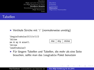 ¨
                                          Uberblick
                        L TEX und seine Geschichte
                        A                              ¨
                                                       Uberblick
                     Ein L TEX-Dokument in K¨rze
                          A                     u      Pr¨ambel
                                                         a
                              Detaillierte Beispiele   Frontmatter
                     Verschiedene Dokumentarten        Mainmatter
                                 L TEX Ressourcen
                                  A                    Allgemeine Kommandos
                                               Ende


Tabellen


        Vertikale Striche mit ‘|’ (normalerweise unn¨tig)
                                                    o

    begin{tabular}{|l|r|l|}
    hline
    me & my & mine                                     me       my       mine
    hline
    end{tabular}
        F¨r l¨ngere Tabellen und Tabellen, die mehr als eine Seite
         u a
        brauchen, sollte man das longtable Paket benutzen



    Paul Cochrane cochrane@rrzn.uni-hannover.de        Eine L TEX Einf¨hrung f¨r die jDPG
                                                            A         u       u
 