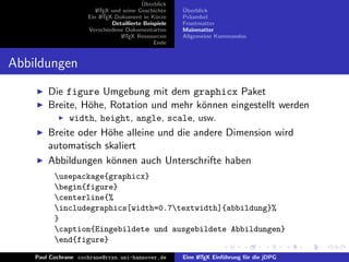 ¨
                                          Uberblick
                        L TEX und seine Geschichte
                        A                              ¨
                                                       Uberblick
                     Ein L TEX-Dokument in K¨rze
                          A                     u      Pr¨ambel
                                                         a
                              Detaillierte Beispiele   Frontmatter
                     Verschiedene Dokumentarten        Mainmatter
                                 L TEX Ressourcen
                                  A                    Allgemeine Kommandos
                                               Ende


Abbildungen
        Die figure Umgebung mit dem graphicx Paket
        Breite, H¨he, Rotation und mehr k¨nnen eingestellt werden
                 o                       o
               width, height, angle, scale, usw.
        Breite oder H¨he alleine und die andere Dimension wird
                     o
        automatisch skaliert
        Abbildungen k¨nnen auch Unterschrifte haben
                      o
          usepackage{graphicx}
          begin{figure}
          centerline{%
          includegraphics[width=0.7textwidth]{abbildung}%
          }
          caption{Eingebildete und ausgebildete Abbildungen}
          end{figure}
    Paul Cochrane cochrane@rrzn.uni-hannover.de        Eine L TEX Einf¨hrung f¨r die jDPG
                                                            A         u       u
 
