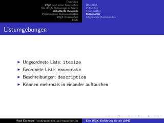 ¨
                                          Uberblick
                        L TEX und seine Geschichte
                        A                              ¨
                                                       Uberblick
                     Ein L TEX-Dokument in K¨rze
                          A                     u      Pr¨ambel
                                                         a
                              Detaillierte Beispiele   Frontmatter
                     Verschiedene Dokumentarten        Mainmatter
                                 L TEX Ressourcen
                                  A                    Allgemeine Kommandos
                                               Ende


Listumgebungen



        Ungeordnete Liste: itemize
        Geordnete Liste: enumerate
        Beschreibungen: description
        K¨nnen mehrmals in einander auftauchen
         o




    Paul Cochrane cochrane@rrzn.uni-hannover.de        Eine L TEX Einf¨hrung f¨r die jDPG
                                                            A         u       u
 