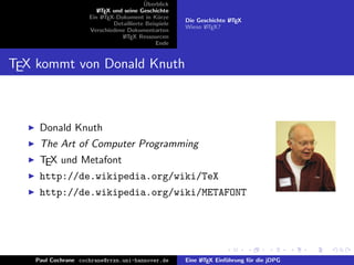 ¨
                                          Uberblick
                        L TEX und seine Geschichte
                        A
                     Ein L TEX-Dokument in K¨rze
                          A                     u
                                                       Die Geschichte L TEX
                                                                      A
                              Detaillierte Beispiele
                                                       Wieso L TEX?
                                                             A
                     Verschiedene Dokumentarten
                                 L TEX Ressourcen
                                  A
                                               Ende


TEX kommt von Donald Knuth



     Donald Knuth
     The Art of Computer Programming
     TEX und Metafont
     http://de.wikipedia.org/wiki/TeX
     http://de.wikipedia.org/wiki/METAFONT




    Paul Cochrane cochrane@rrzn.uni-hannover.de        Eine L TEX Einf¨hrung f¨r die jDPG
                                                            A         u       u
 