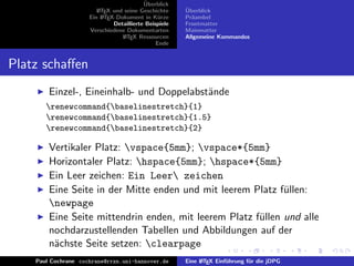 ¨
                                          Uberblick
                        L TEX und seine Geschichte
                        A                              ¨
                                                       Uberblick
                     Ein L TEX-Dokument in K¨rze
                          A                     u      Pr¨ambel
                                                         a
                              Detaillierte Beispiele   Frontmatter
                     Verschiedene Dokumentarten        Mainmatter
                                 L TEX Ressourcen
                                  A                    Allgemeine Kommandos
                                               Ende


Platz schaﬀen
        Einzel-, Eineinhalb- und Doppelabst¨nde
                                           a
       renewcommand{baselinestretch}{1}
       renewcommand{baselinestretch}{1.5}
       renewcommand{baselinestretch}{2}

        Vertikaler Platz: vspace{5mm}; vspace*{5mm}
        Horizontaler Platz: hspace{5mm}; hspace*{5mm}
        Ein Leer zeichen: Ein Leer zeichen
        Eine Seite in der Mitte enden und mit leerem Platz f¨llen:
                                                             u
        newpage
        Eine Seite mittendrin enden, mit leerem Platz f¨llen und alle
                                                       u
        nochdarzustellenden Tabellen und Abbildungen auf der
        n¨chste Seite setzen: clearpage
         a
    Paul Cochrane cochrane@rrzn.uni-hannover.de        Eine L TEX Einf¨hrung f¨r die jDPG
                                                            A         u       u
 