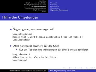 ¨
                                          Uberblick
                        L TEX und seine Geschichte
                        A                              ¨
                                                       Uberblick
                     Ein L TEX-Dokument in K¨rze
                          A                     u      Pr¨ambel
                                                         a
                              Detaillierte Beispiele   Frontmatter
                     Verschiedene Dokumentarten        Mainmatter
                                 L TEX Ressourcen
                                  A                    Allgemeine Kommandos
                                               Ende


Hilfreiche Umgebungen


        Sagen, genau, was man sagen will
       begin{verbatim}
       Dieser Text  wird $ genau geschrieben % wie ich will & |
       end{verbatim}

        Alles horizontal zentriert auf der Seite
               Gut um Tabellen und Abbildungen auf einer Seite zu zentrieren
       begin{center}
       Alles hier drin, w"are in der Mitte
       end{center}



    Paul Cochrane cochrane@rrzn.uni-hannover.de        Eine L TEX Einf¨hrung f¨r die jDPG
                                                            A         u       u
 