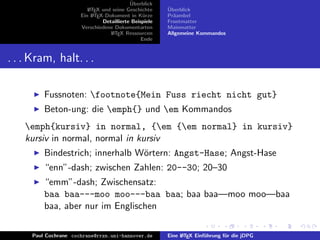 ¨
                                           Uberblick
                         L TEX und seine Geschichte
                         A                              ¨
                                                        Uberblick
                      Ein L TEX-Dokument in K¨rze
                           A                     u      Pr¨ambel
                                                          a
                               Detaillierte Beispiele   Frontmatter
                      Verschiedene Dokumentarten        Mainmatter
                                  L TEX Ressourcen
                                   A                    Allgemeine Kommandos
                                                Ende


. . . Kram, halt. . .

         Fussnoten: footnote{Mein Fuss riecht nicht gut}
         Beton-ung: die emph{} und em Kommandos
    emph{kursiv} in normal, {em {em normal} in kursiv}
    kursiv in normal, normal in kursiv
         Bindestrich; innerhalb W¨rtern: Angst-Hase; Angst-Hase
                                 o
         “enn”-dash; zwischen Zahlen: 20--30; 20–30
         “emm”-dash; Zwischensatz:
         baa baa---moo moo---baa baa; baa baa—moo moo—baa
         baa, aber nur im Englischen

     Paul Cochrane cochrane@rrzn.uni-hannover.de        Eine L TEX Einf¨hrung f¨r die jDPG
                                                             A         u       u
 