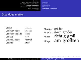¨
                                          Uberblick
                        L TEX und seine Geschichte
                        A                              ¨
                                                       Uberblick
                     Ein L TEX-Dokument in K¨rze
                          A                     u      Pr¨ambel
                                                         a
                              Detaillierte Beispiele   Frontmatter
                     Verschiedene Dokumentarten        Mainmatter
                                 L TEX Ressourcen
                                  A                    Allgemeine Kommandos
                                               Ende


Size does matter



  tiny                     am kleinsten
                                                         Large          gr¨ßer
                                                                           o
  scriptsize               sehr klein
  footnotesize             kleiner
                                                         LARGE          noch gr¨ßer
                                                                                o
  small                    klein                        huge           richtig groß
  normalsize
  large
                            normal
                            groß
                                                         Huge           am gr¨ßten
                                                                              o


    Paul Cochrane cochrane@rrzn.uni-hannover.de        Eine L TEX Einf¨hrung f¨r die jDPG
                                                            A         u       u
 