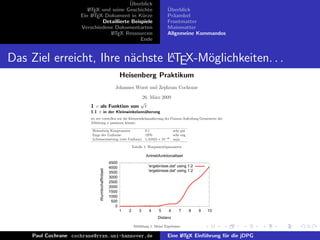 ¨
                                          Uberblick
                        L TEX und seine Geschichte
                        A                                                                ¨
                                                                                         Uberblick
                     Ein L TEX-Dokument in K¨rze
                          A                     u                                        Pr¨ambel
                                                                                           a
                              Detaillierte Beispiele                                     Frontmatter
                     Verschiedene Dokumentarten                                          Mainmatter
                                 L TEX Ressourcen
                                  A                                                      Allgemeine Kommandos
                                               Ende


                                A
Das Ziel erreicht, Ihre n¨chste LTEX-M¨glichkeiten. . .
                         a            o
                                                           Heisenberg Praktikum
                                                       Johannes Wurst und Zephram Cochrane
                                                                        26. M¨rz 2009
                                                                             a
                                                                        √
                         1 c als Funktion von                             t
                         1.1 π in der Kleinwinkelann¨herung
                                                    a
                         wo wir vorstellen wie die Kleinwinkelann¨herung der Poisson-Aufteilung Grenzwerte der
                                                                 a
                         Ableitung π passieren k¨nnte.
                                                  o

                          Heisenberg Kompensator         0.1                                  sehr gut
                          Enge der Uniforme              1970                                 sehr eng
                          Lebenserwartung (rote Uniform) 1, 61624 × 10−35                     naja

                                                                   Tabelle 1: Warpantriebparameter

                                                                           Antriebfunktionalitaet
                                                    4500
                                                    4000                     'ergebnisse.dat' using 1:2
                               Wurmlochaffinitaet




                                                    3500                     'ergebnisse.dat' using 1:2
                                                    3000
                                                    2500
                                                    2000
                                                    1500
                                                    1000
                                                     500
                                                       0
                                                           1   2       3     4     5      6      7       8   9   10
                                                                                   Distanz

                                                                   Abbildung 1: Meine Ergebnisse

    Paul Cochrane cochrane@rrzn.uni-hannover.de                                          Eine L TEX Einf¨hrung f¨r die jDPG
                                                                                              A         u       u
 