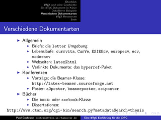 ¨
                                           Uberblick
                         L TEX und seine Geschichte
                         A
                      Ein L TEX-Dokument in K¨rze
                           A                     u
                               Detaillierte Beispiele
                      Verschiedene Dokumentarten
                                  L TEX Ressourcen
                                   A
                                                Ende


Verschiedene Dokumentarten
         Allgemein
                Briefe: die letter Umgebung
                Lebensl¨ufe: currvita, CurVe, ESIEEcv, europecv, ecv,
                        a
                moderncv
                Webseiten: latex2html
                Verlinkte Dokumente: das hyperref-Paket
         Konferenzen
                Vortr¨ge; die Beamer-Klasse:
                     a
                http://latex-beamer.sourceforge.net
                Poster: a0poster, beamerposter, sciposter
         B¨cher
          u
            Die book- oder scrbook-Klasse
            Dissertationen:
 http://www.ctan.org/cgi-bin/search.py?metadataSearch=thesis
     Paul Cochrane cochrane@rrzn.uni-hannover.de        Eine L TEX Einf¨hrung f¨r die jDPG
                                                             A         u       u
 