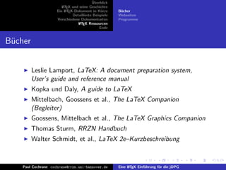 ¨
                                          Uberblick
                        L TEX und seine Geschichte
                        A
                     Ein L TEX-Dokument in K¨rze
                          A                     u      B¨cher
                                                        u
                              Detaillierte Beispiele   Webseiten
                     Verschiedene Dokumentarten        Programme
                                 L TEX Ressourcen
                                  A
                                               Ende


B¨cher
 u


         Leslie Lamport, LaTeX: A document preparation system,
         User’s guide and reference manual
         Kopka und Daly, A guide to LaTeX
         Mittelbach, Goossens et al., The LaTeX Companion
         (Begleiter)
         Goossens, Mittelbach et al., The LaTeX Graphics Companion
         Thomas Sturm, RRZN Handbuch
         Walter Schmidt, et al., LaTeX 2e–Kurzbeschreibung


    Paul Cochrane cochrane@rrzn.uni-hannover.de        Eine L TEX Einf¨hrung f¨r die jDPG
                                                            A         u       u
 