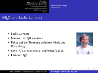 ¨
                                          Uberblick
                        L TEX und seine Geschichte
                        A
                     Ein L TEX-Dokument in K¨rze
                          A                     u
                                                       Die Geschichte L TEX
                                                                      A
                              Detaillierte Beispiele
                                                       Wieso L TEX?
                                                             A
                     Verschiedene Dokumentarten
                                 L TEX Ressourcen
                                  A
                                               Ende


A
LTEX und Leslie Lamport



     Leslie Lamport
     Macros, die TEX einfassen
     Fokus auf die Trennung zwischen Inhalt und
     Darstellung
     http://de.wikipedia.org/wiki/LaTeX
     Lamport TEX




    Paul Cochrane cochrane@rrzn.uni-hannover.de        Eine L TEX Einf¨hrung f¨r die jDPG
                                                            A         u       u
 