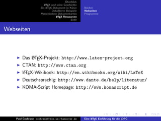 ¨
                                          Uberblick
                        L TEX und seine Geschichte
                        A
                     Ein L TEX-Dokument in K¨rze
                          A                     u      B¨cher
                                                        u
                              Detaillierte Beispiele   Webseiten
                     Verschiedene Dokumentarten        Programme
                                 L TEX Ressourcen
                                  A
                                               Ende


Webseiten



            A
        Das LTEX-Projekt: http://www.latex-project.org
        CTAN: http://www.ctan.org
        A
        LTEX-Wikibook: http://en.wikibooks.org/wiki/LaTeX
        Deutschsprachig: http://www.dante.de/help/literatur/
        KOMA-Script Homepage: http://www.komascript.de




    Paul Cochrane cochrane@rrzn.uni-hannover.de        Eine L TEX Einf¨hrung f¨r die jDPG
                                                            A         u       u
 