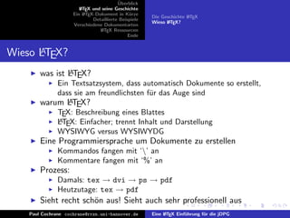 ¨
                                          Uberblick
                        L TEX und seine Geschichte
                        A
                     Ein L TEX-Dokument in K¨rze
                          A                     u
                                                       Die Geschichte L TEX
                                                                      A
                              Detaillierte Beispiele
                                                       Wieso L TEX?
                                                             A
                     Verschiedene Dokumentarten
                                 L TEX Ressourcen
                                  A
                                               Ende


      A
Wieso LTEX?
                A
        was ist LTEX?
               Ein Textsatzsystem, dass automatisch Dokumente so erstellt,
               dass sie am freundlichsten f¨r das Auge sind
                                           u
              A
        warum LTEX?
               TEX: Beschreibung eines Blattes
               A
               LTEX: Einfacher; trennt Inhalt und Darstellung
               WYSIWYG versus WYSIWYDG
        Eine Programmiersprache um Dokumente zu erstellen
               Kommandos fangen mit ‘’ an
               Kommentare fangen mit ‘%’ an
        Prozess:
               Damals: tex → dvi → ps → pdf
               Heutzutage: tex → pdf
        Sieht recht sch¨n aus! Sieht auch sehr professionell aus
                       o
    Paul Cochrane cochrane@rrzn.uni-hannover.de        Eine L TEX Einf¨hrung f¨r die jDPG
                                                            A         u       u
 
