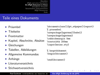 ¨
                                          Uberblick
                        L TEX und seine Geschichte
                        A
                     Ein L TEX-Dokument in K¨rze
                          A                     u
                              Detaillierte Beispiele
                     Verschiedene Dokumentarten
                                 L TEX Ressourcen
                                  A
                                               Ende


Teile eines Dokuments

   Pr¨ambel
     a                                             documentclass[12pt,a4paper]{report}
                                                   % praeambel
   Titelseite                                      usepackage[ngerman]{babel}
   Frontmatter                                     usepackage{ngerman}
                                                   oddsidemargin 0mm
   Kapitel, Abschnitte, Abs¨tze
                           a                       textwidth 200mm
   Gleichungen                                     input{meine.sty}

   Tabellen, Abbildungen                           % hauptdokument
   Allgemeine Kommandos                            begin{document}

   Anh¨nge
      a                                            end{document}
   Literaturverzeichnis
   Stichwortverzeichnis
    Paul Cochrane cochrane@rrzn.uni-hannover.de        Eine L TEX Einf¨hrung f¨r die jDPG
                                                            A         u       u
 