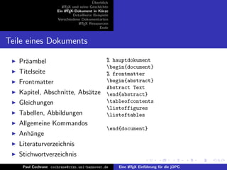 ¨
                                          Uberblick
                        L TEX und seine Geschichte
                        A
                     Ein L TEX-Dokument in K¨rze
                          A                     u
                              Detaillierte Beispiele
                     Verschiedene Dokumentarten
                                 L TEX Ressourcen
                                  A
                                               Ende


Teile eines Dokuments

   Pr¨ambel
     a                                             % hauptdokument
                                                   begin{document}
   Titelseite                                      % frontmatter
   Frontmatter                                     begin{abstract}
                                                   Abstract Text
   Kapitel, Abschnitte, Abs¨tze
                           a                       end{abstract}
   Gleichungen                                     tableofcontents
                                                   listoffigures
   Tabellen, Abbildungen                           listoftables
   Allgemeine Kommandos
                                                   end{document}
   Anh¨nge
      a
   Literaturverzeichnis
   Stichwortverzeichnis
    Paul Cochrane cochrane@rrzn.uni-hannover.de        Eine L TEX Einf¨hrung f¨r die jDPG
                                                            A         u       u
 