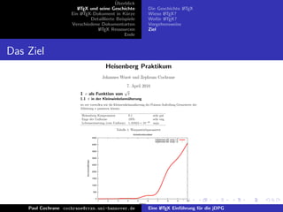 ¨
                                            Uberblick
                          L TEX und seine Geschichte
                          A                                                                        Die Geschichte L TEX
                                                                                                                  A
                       Ein L TEX-Dokument in K¨rze
                            A                     u                                                Wieso L TEX?
                                                                                                          A
                                Detaillierte Beispiele                                             Wof¨r L TEX?
                                                                                                        u A
                       Verschiedene Dokumentarten                                                  Vorgehensweise
                                   L TEX Ressourcen
                                    A                                                              Ziel
                                                 Ende


Das Ziel
                                                                 Heisenberg Praktikum
                                                                Johannes Wurst und Zephram Cochrane
                                                                            7. April 2010
                                                                           √
                           1 c als Funktion von                              t
                           1.1 π in der Kleinwinkelann¨herung
                                                      a
                           wo wir vorstellen wie die Kleinwinkelann¨herung der Poisson-Aufteilung Grenzwerte der
                                                                   a
                           Ableitung π passieren k¨nnte.
                                                    o

                            Heisenberg Kompensator         0.1                                            sehr gut
                            Enge der Uniforme              1970                                           sehr eng
                            Lebenserwartung (rote Uniform) 1, 61624 × 10−35                               naja

                                                                      Tabelle 1: Warpantriebparameter
                                                                                 Antriebfunktionalitaet
                                                     4500
                                                                                                           ’ergebnisse.dat’ using 1:2
                                                                                                           ’ergebnisse.dat’ using 1:2
                                                     4000


                                                     3500


                                                     3000
                                Wurmlochaffinitaet




                                                     2500


                                                     2000


                                                     1500


                                                     1000


                                                     500


                                                       0
                                                            1     2    3     4       5             6         7          8           9   10
                                                                                         Distanz

    Paul Cochrane cochrane@rrzn.uni-hannover.de Meine ErgebnisseL TEX Einf¨hrung f¨r die jDPG
                                        Abbildung 1:
                                                        Eine A            u       u
 