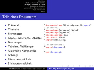 ¨
                                          Uberblick
                        L TEX und seine Geschichte
                        A
                     Ein L TEX-Dokument in K¨rze
                          A                     u
                              Detaillierte Beispiele
                     Verschiedene Dokumentarten
                                 L TEX Ressourcen
                                  A
                                               Ende


Teile eines Dokuments

   Pr¨ambel
     a                                              documentclass [12 pt , a 4 paper ]{ report }
                                                   % praeambel
   Titelseite                                       usepackage [ ngerman ]{ babel }
                                                    usepackage { ngerman }
   Frontmatter                                      oddsidemargin 0 mm
   Kapitel, Abschnitte, Abs¨tze
                           a                        textwidth 200 mm
                                                    input { meine . sty }
   Gleichungen
                                                   % hauptdokument
   Tabellen, Abbildungen                            begin { document }
   Allgemeine Kommandos                             end { document }
   Anh¨nge
      a
   Literaturverzeichnis
   Stichwortverzeichnis
    Paul Cochrane cochrane@rrzn.uni-hannover.de        Eine L TEX Einf¨hrung f¨r die jDPG
                                                            A         u       u
 