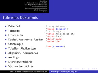 ¨
                                          Uberblick
                        L TEX und seine Geschichte
                        A
                     Ein L TEX-Dokument in K¨rze
                          A                     u
                              Detaillierte Beispiele
                     Verschiedene Dokumentarten
                                 L TEX Ressourcen
                                  A
                                               Ende


Teile eines Dokuments

   Pr¨ambel
     a                                             % hauptdokument
                                                    begin { document }
   Titelseite                                      % titlepage
                                                    title { Mein Dokument }
   Frontmatter                                      author { Ich }
   Kapitel, Abschnitte, Abs¨tze
                           a                        date { today }
                                                    maketitle
   Gleichungen
                                                    end { document }
   Tabellen, Abbildungen
   Allgemeine Kommandos
   Anh¨nge
      a
   Literaturverzeichnis
   Stichwortverzeichnis
    Paul Cochrane cochrane@rrzn.uni-hannover.de        Eine L TEX Einf¨hrung f¨r die jDPG
                                                            A         u       u
 