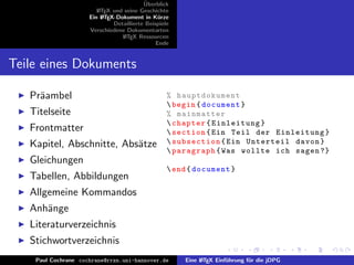 ¨
                                          Uberblick
                        L TEX und seine Geschichte
                        A
                     Ein L TEX-Dokument in K¨rze
                          A                     u
                              Detaillierte Beispiele
                     Verschiedene Dokumentarten
                                 L TEX Ressourcen
                                  A
                                               Ende


Teile eines Dokuments

   Pr¨ambel
     a                                             % hauptdokument
                                                    begin { document }
   Titelseite                                      % mainmatter
                                                    chapter { Einleitung }
   Frontmatter                                      section { Ein Teil der Einleitung }
   Kapitel, Abschnitte, Abs¨tze
                           a                        subsection { Ein Unterteil davon }
                                                    paragraph { Was wollte ich sagen ?}
   Gleichungen
                                                    end { document }
   Tabellen, Abbildungen
   Allgemeine Kommandos
   Anh¨nge
      a
   Literaturverzeichnis
   Stichwortverzeichnis
    Paul Cochrane cochrane@rrzn.uni-hannover.de        Eine L TEX Einf¨hrung f¨r die jDPG
                                                            A         u       u
 