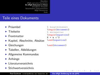 ¨
                                          Uberblick
                        L TEX und seine Geschichte
                        A
                     Ein L TEX-Dokument in K¨rze
                          A                     u
                              Detaillierte Beispiele
                     Verschiedene Dokumentarten
                                 L TEX Ressourcen
                                  A
                                               Ende


Teile eines Dokuments

   Pr¨ambel
     a                                             % hauptdokument
                                                    begin { document }
   Titelseite                                      % mainmatter
                                                    begin { equation }
   Frontmatter                                     E = m c ^2
   Kapitel, Abschnitte, Abs¨tze
                           a                        end { equation }

   Gleichungen                                      end { document }

   Tabellen, Abbildungen
   Allgemeine Kommandos
   Anh¨nge
      a
   Literaturverzeichnis
   Stichwortverzeichnis
    Paul Cochrane cochrane@rrzn.uni-hannover.de        Eine L TEX Einf¨hrung f¨r die jDPG
                                                            A         u       u
 