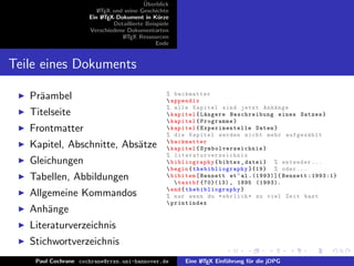 ¨
                                          Uberblick
                        L TEX und seine Geschichte
                        A
                     Ein L TEX-Dokument in K¨rze
                          A                     u
                              Detaillierte Beispiele
                     Verschiedene Dokumentarten
                                 L TEX Ressourcen
                                  A
                                               Ende


Teile eines Dokuments

   Pr¨ambel
     a                                             % backmatter
                                                    appendix
                                                   % alle Kapitel sind jetzt Anh¨ nge   a
   Titelseite                                       kapitel { L¨ ngere Beschreibung eines Satzes }
                                                                a
                                                    kapitel { Programme }
   Frontmatter                                      kapitel { Experimentelle Daten }
                                                   % die Kapitel werden nicht mehr aufgez¨ hlt   a
                                                    backmatter
   Kapitel, Abschnitte, Abs¨tze
                           a                        kapitel { Sy mbo lve rze ich nis }
                                                   % literaturverzeichnis
   Gleichungen                                      bibliography { bibtex _ datei } % entweder ...
                                                    begin { thebibliography }{19} % oder ...
   Tabellen, Abbildungen                            bibitem [ Bennett et ~ al .(1993)]{ Bennett :1993:1}
                                                       textbf {70}(13) , 1895 (1993).
                                                    end { thebibliography }
   Allgemeine Kommandos                            % nur wenn du * ehrlich * zu viel Zeit hast
                                                    printindex
   Anh¨nge
      a
   Literaturverzeichnis
   Stichwortverzeichnis
    Paul Cochrane cochrane@rrzn.uni-hannover.de         Eine L TEX Einf¨hrung f¨r die jDPG
                                                             A         u       u
 