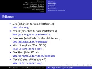 ¨
                                          Uberblick    ¨
                                                       Uberblick
                        L TEX und seine Geschichte
                        A
                                                       Werkzeuge
                     Ein L TEX-Dokument in K¨rze
                          A                     u
                                                       Pr¨ambel
                                                         a
                              Detaillierte Beispiele
                                                       Frontmatter
                     Verschiedene Dokumentarten
                                                       Mainmatter
                                 L TEX Ressourcen
                                  A
                                                       Allgemeine Kommandos
                                               Ende


Editoren
        vim (erh¨ltlich f¨r alle Plattformen)
                 a       u
        www.vim.org
        emacs (erh¨ltlich f¨r alle Plattformen)
                   a        u
        www.gnu.org/software/emacs
        texmaker (erh¨ltlich f¨r alle Plattformen)
                       a       u
        www.xm1math.net/texmaker
        kile (Linux/Unix/Mac OS X)
        kile.sourceforge.net
        TeXShop (Mac OS X)
        www.uoregon.edu/~koch/texshop
        TeXnicCenter (Windows XP)
        www.texniccenter.org
    Paul Cochrane cochrane@rrzn.uni-hannover.de        Eine L TEX Einf¨hrung f¨r die jDPG
                                                            A         u       u
 