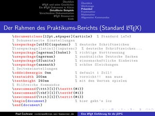 ¨
                                           Uberblick    ¨
                                                        Uberblick
                         L TEX und seine Geschichte
                         A
                                                        Werkzeuge
                      Ein L TEX-Dokument in K¨rze
                           A                     u
                                                        Pr¨ambel
                                                          a
                               Detaillierte Beispiele
                                                        Frontmatter
                      Verschiedene Dokumentarten
                                                        Mainmatter
                                  L TEX Ressourcen
                                   A
                                                        Allgemeine Kommandos
                                                Ende


                                             A
Der Rahmen des Praktikums-Berichts (Standard LTEX)
    documentclass [12 pt , a 4 paper ]{ article } % Standard LaTeX
   % Dokumentweite Einstellungen
    usepackage [ utf 8]{ inputenc } % deutsche Schrif tzeiche n
   %  usepackage [ latin 1]{ inputenc } % deutsche S chriftze ichen ...
    usepackage [ ngerman ]{ babel } % richtige Worttrennung
    usepackage { ngerman }              % zus¨ tzliche Deutsche Sachen
                                                 a
    usepackage { SIunits }              % w i s s e n s c h a f t l i c h e Einheiten
    usepackage { amsmath }              % sch¨ ne Gleichungen
                                                 o
   % Seiteneinstellungen
    oddsidemargin 0 mm                  % default 1 Zoll !
    textwidth 200 mm                    % vorsicht !! man muss
    textheight 240 mm                   % mit den Werten spielen
   % Hilfreiche Kommandos
    newcommand { ttt }[1]{ texttt {#1}}
    newcommand { tbf }[1]{ textbf {#1}}
    newcommand { tit }[1]{ textit {#1}}
    begin { document }                  % hier geht ’ s los
    end { document }

     Paul Cochrane cochrane@rrzn.uni-hannover.de        Eine L TEX Einf¨hrung f¨r die jDPG
                                                             A         u       u
 