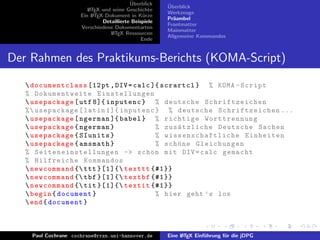 ¨
                                           Uberblick    ¨
                                                        Uberblick
                         L TEX und seine Geschichte
                         A
                                                        Werkzeuge
                      Ein L TEX-Dokument in K¨rze
                           A                     u
                                                        Pr¨ambel
                                                          a
                               Detaillierte Beispiele
                                                        Frontmatter
                      Verschiedene Dokumentarten
                                                        Mainmatter
                                  L TEX Ressourcen
                                   A
                                                        Allgemeine Kommandos
                                                Ende


Der Rahmen des Praktikums-Berichts (KOMA-Script)

    documentclass [12 pt , DIV = calc ]{ scrartcl } % KOMA - Script
   % Dokumentweite Einstellungen
    usepackage [ utf 8]{ inputenc } % deutsche Schrif tzeiche n
   %  usepackage [ latin 1]{ inputenc } % deutsche S chriftze ichen ...
    usepackage [ ngerman ]{ babel } % richtige Worttrennung
    usepackage { ngerman }                       % zus¨ tzliche Deutsche Sachen
                                                          a
    usepackage { SIunits }                       % w i s s e n s c h a f t l i c h e Einheiten
    usepackage { amsmath }                       % sch¨ ne Gleichungen
                                                          o
   % S e i t e n e i n s t e l l u n g e n -> schon mit DIV = calc gemacht
   % Hilfreiche Kommandos
    newcommand { ttt }[1]{ texttt {#1}}
    newcommand { tbf }[1]{ textbf {#1}}
    newcommand { tit }[1]{ textit {#1}}
    begin { document }                           % hier geht ’ s los
    end { document }



     Paul Cochrane cochrane@rrzn.uni-hannover.de        Eine L TEX Einf¨hrung f¨r die jDPG
                                                             A         u       u
 