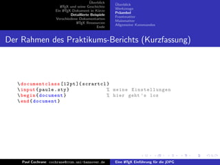 ¨
                                          Uberblick    ¨
                                                       Uberblick
                        L TEX und seine Geschichte
                        A
                                                       Werkzeuge
                     Ein L TEX-Dokument in K¨rze
                          A                     u
                                                       Pr¨ambel
                                                         a
                              Detaillierte Beispiele
                                                       Frontmatter
                     Verschiedene Dokumentarten
                                                       Mainmatter
                                 L TEX Ressourcen
                                  A
                                                       Allgemeine Kommandos
                                               Ende


Der Rahmen des Praktikums-Berichts (Kurzfassung)



    documentclass [12 pt ]{ scrartcl }
    input { paule . sty }            % meine Einstellungen
    begin { document }               % hier geht ’ s los
    end { document }




    Paul Cochrane cochrane@rrzn.uni-hannover.de        Eine L TEX Einf¨hrung f¨r die jDPG
                                                            A         u       u
 