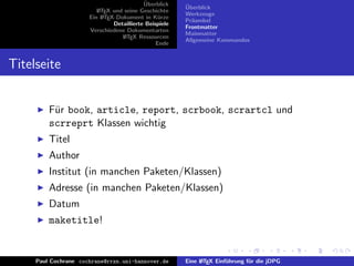 ¨
                                           Uberblick    ¨
                                                        Uberblick
                         L TEX und seine Geschichte
                         A
                                                        Werkzeuge
                      Ein L TEX-Dokument in K¨rze
                           A                     u
                                                        Pr¨ambel
                                                          a
                               Detaillierte Beispiele
                                                        Frontmatter
                      Verschiedene Dokumentarten
                                                        Mainmatter
                                  L TEX Ressourcen
                                   A
                                                        Allgemeine Kommandos
                                                Ende


Titelseite


         F¨r book, article, report, scrbook, scrartcl und
          u
         scrreprt Klassen wichtig
         Titel
         Author
         Institut (in manchen Paketen/Klassen)
         Adresse (in manchen Paketen/Klassen)
         Datum
         maketitle!


     Paul Cochrane cochrane@rrzn.uni-hannover.de        Eine L TEX Einf¨hrung f¨r die jDPG
                                                             A         u       u
 