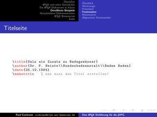 ¨
                                           Uberblick    ¨
                                                        Uberblick
                         L TEX und seine Geschichte
                         A
                                                        Werkzeuge
                      Ein L TEX-Dokument in K¨rze
                           A                     u
                                                        Pr¨ambel
                                                          a
                               Detaillierte Beispiele
                                                        Frontmatter
                      Verschiedene Dokumentarten
                                                        Mainmatter
                                  L TEX Ressourcen
                                   A
                                                        Allgemeine Kommandos
                                                Ende


Titelseite




    title { Salz als Zusatz zu Badegew¨ sser }      a
    author { Dr . P . Heiste  B u n d e s b a d e a n s t a l t  Baden Baden }
    date {25.12.1984}
    maketitle       % man muss den Titel erstellen !




     Paul Cochrane cochrane@rrzn.uni-hannover.de        Eine L TEX Einf¨hrung f¨r die jDPG
                                                             A         u       u
 