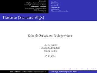 ¨
                                          Uberblick    ¨
                                                       Uberblick
                        L TEX und seine Geschichte
                        A
                                                       Werkzeuge
                     Ein L TEX-Dokument in K¨rze
                          A                     u
                                                       Pr¨ambel
                                                         a
                              Detaillierte Beispiele
                                                       Frontmatter
                     Verschiedene Dokumentarten
                                                       Mainmatter
                                 L TEX Ressourcen
                                  A
                                                       Allgemeine Kommandos
                                               Ende


                     A
Titelseite (Standard LTEX)



                          Salz als Zusatz zu Badegew¨sser
                                                    a

                                              Dr. P. Heiste
                                            Bundesbadeanstalt
                                              Baden Baden

                                                  25.12.1984




    Paul Cochrane cochrane@rrzn.uni-hannover.de        Eine L TEX Einf¨hrung f¨r die jDPG
                                                            A         u       u
 