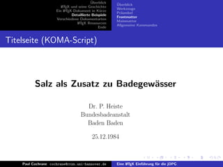¨
                                          Uberblick    ¨
                                                       Uberblick
                        L TEX und seine Geschichte
                        A
                                                       Werkzeuge
                     Ein L TEX-Dokument in K¨rze
                          A                     u
                                                       Pr¨ambel
                                                         a
                              Detaillierte Beispiele
                                                       Frontmatter
                     Verschiedene Dokumentarten
                                                       Mainmatter
                                 L TEX Ressourcen
                                  A
                                                       Allgemeine Kommandos
                                               Ende


Titelseite (KOMA-Script)



          Salz als Zusatz zu Badegew¨sser
                                    a

                                      Dr. P. Heiste
                                    Bundesbadeanstalt
                                      Baden Baden

                                           25.12.1984



    Paul Cochrane cochrane@rrzn.uni-hannover.de        Eine L TEX Einf¨hrung f¨r die jDPG
                                                            A         u       u
 